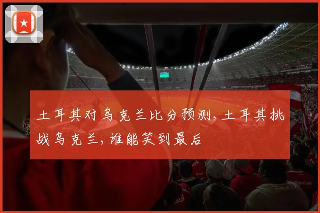 土耳其对乌克兰比分预测,土耳其挑战乌克兰,谁能笑到最后