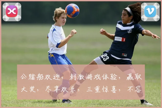 公赌船欢迎，刺激游戏体验，赢取大奖，尽享欢乐，三重惊喜，不容错过