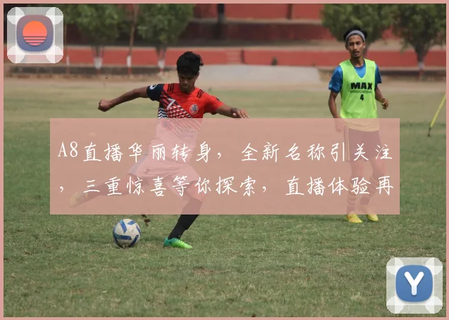 A8直播华丽转身，全新名称引关注，三重惊喜等你探索，直播体验再升级