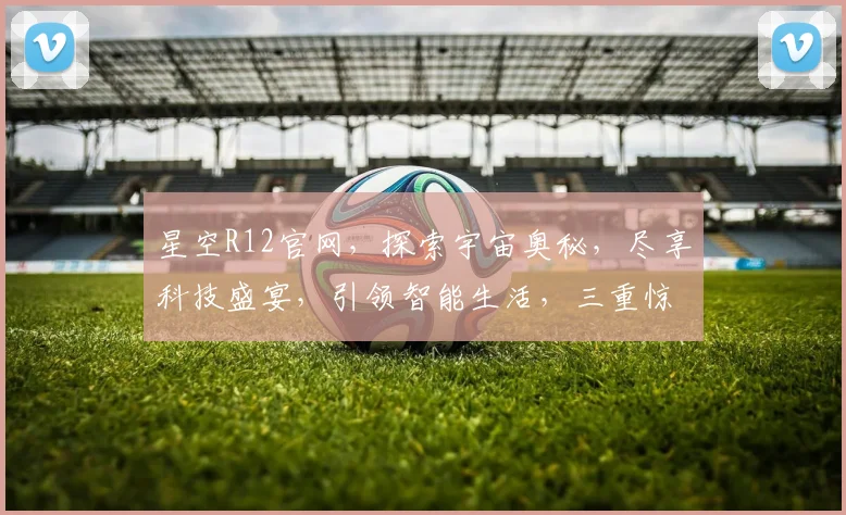 星空R12官网，探索宇宙奥秘，尽享科技盛宴，引领智能生活，三重惊喜等你来
